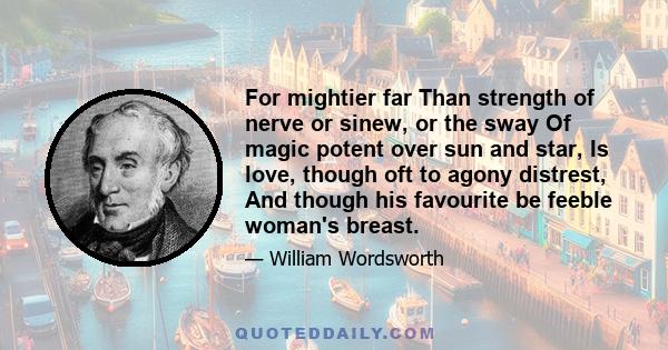 For mightier far Than strength of nerve or sinew, or the sway Of magic potent over sun and star, Is love, though oft to agony distrest, And though his favourite be feeble woman's breast.