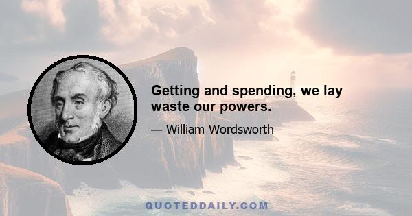 Getting and spending, we lay waste our powers.