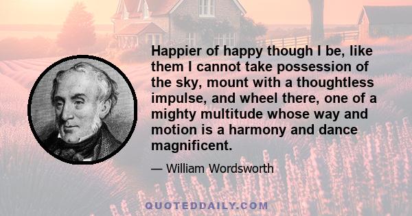 Happier of happy though I be, like them I cannot take possession of the sky, mount with a thoughtless impulse, and wheel there, one of a mighty multitude whose way and motion is a harmony and dance magnificent.