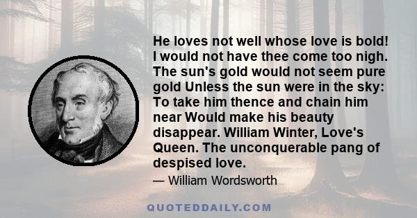 He loves not well whose love is bold! I would not have thee come too nigh. The sun's gold would not seem pure gold Unless the sun were in the sky: To take him thence and chain him near Would make his beauty disappear.