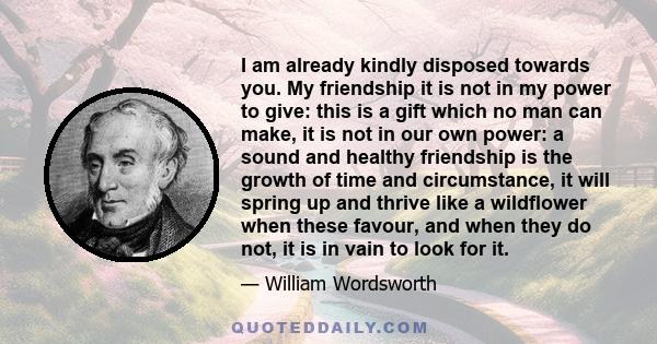 I am already kindly disposed towards you. My friendship it is not in my power to give: this is a gift which no man can make, it is not in our own power: a sound and healthy friendship is the growth of time and