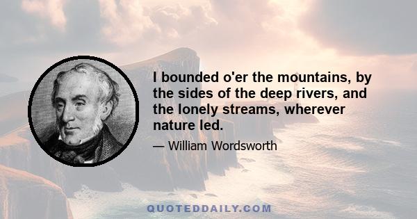 I bounded o'er the mountains, by the sides of the deep rivers, and the lonely streams, wherever nature led.