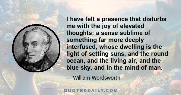 I have felt a presence that disturbs me with the joy of elevated thoughts; a sense sublime of something far more deeply interfused, whose dwelling is the light of setting suns, and the round ocean, and the living air,