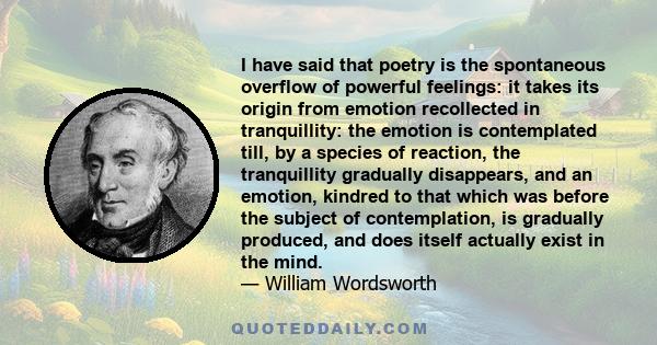 I have said that poetry is the spontaneous overflow of powerful feelings: it takes its origin from emotion recollected in tranquillity: the emotion is contemplated till, by a species of reaction, the tranquillity