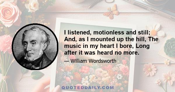 I listened, motionless and still; And, as I mounted up the hill, The music in my heart I bore, Long after it was heard no more.