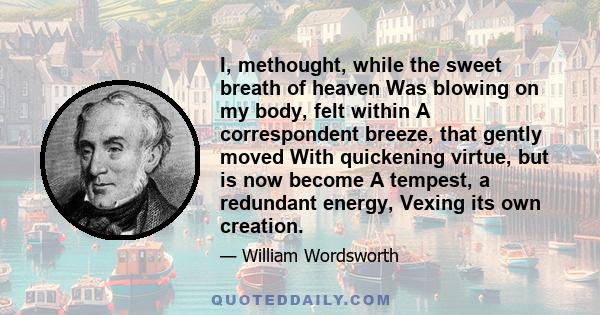 I, methought, while the sweet breath of heaven Was blowing on my body, felt within A correspondent breeze, that gently moved With quickening virtue, but is now become A tempest, a redundant energy, Vexing its own