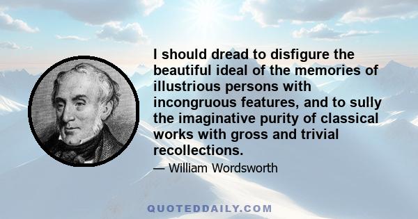 I should dread to disfigure the beautiful ideal of the memories of illustrious persons with incongruous features, and to sully the imaginative purity of classical works with gross and trivial recollections.