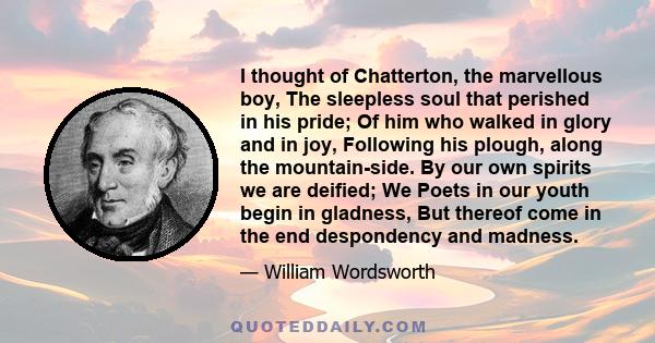 I thought of Chatterton, the marvellous boy, The sleepless soul that perished in his pride; Of him who walked in glory and in joy, Following his plough, along the mountain-side. By our own spirits we are deified; We