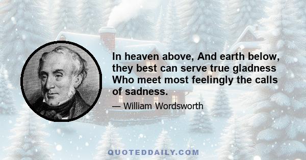 In heaven above, And earth below, they best can serve true gladness Who meet most feelingly the calls of sadness.