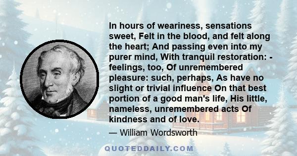 In hours of weariness, sensations sweet, Felt in the blood, and felt along the heart; And passing even into my purer mind, With tranquil restoration: - feelings, too, Of unremembered pleasure: such, perhaps, As have no