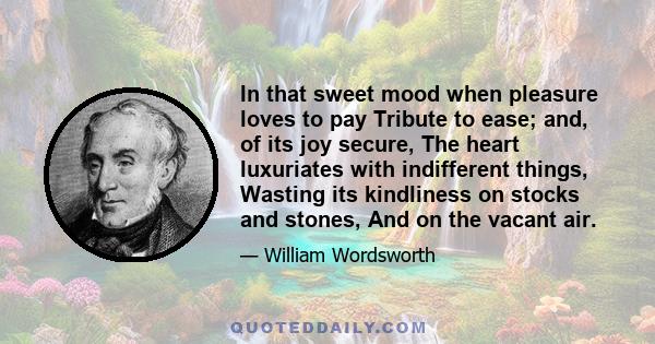 In that sweet mood when pleasure loves to pay Tribute to ease; and, of its joy secure, The heart luxuriates with indifferent things, Wasting its kindliness on stocks and stones, And on the vacant air.