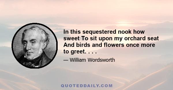 In this sequestered nook how sweet To sit upon my orchard seat And birds and flowers once more to greet. . . .