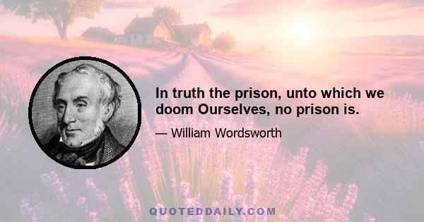 In truth the prison, unto which we doom Ourselves, no prison is.