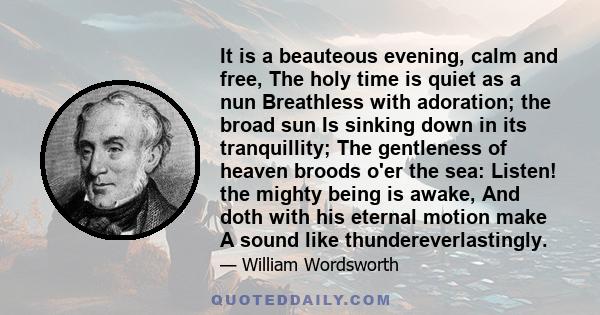 It is a beauteous evening, calm and free, The holy time is quiet as a nun Breathless with adoration; the broad sun Is sinking down in its tranquillity; The gentleness of heaven broods o'er the sea: Listen! the mighty