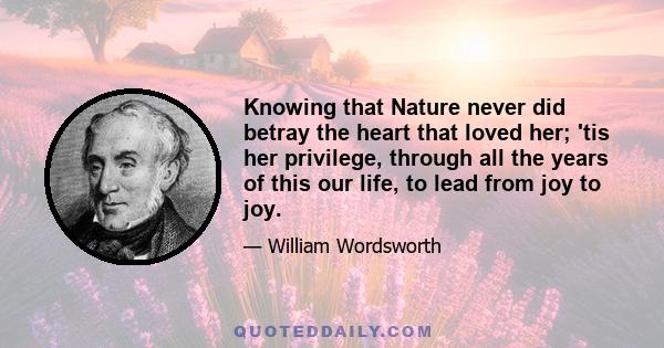 Knowing that Nature never did betray the heart that loved her; 'tis her privilege, through all the years of this our life, to lead from joy to joy.