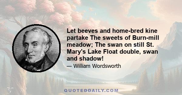 Let beeves and home-bred kine partake The sweets of Burn-mill meadow; The swan on still St. Mary's Lake Float double, swan and shadow!