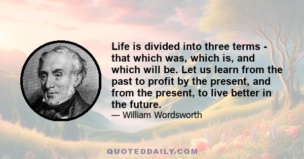 Life is divided into three terms - that which was, which is, and which will be. Let us learn from the past to profit by the present, and from the present, to live better in the future.