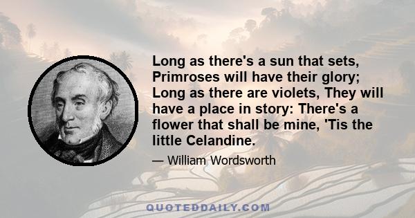 Long as there's a sun that sets, Primroses will have their glory; Long as there are violets, They will have a place in story: There's a flower that shall be mine, 'Tis the little Celandine.