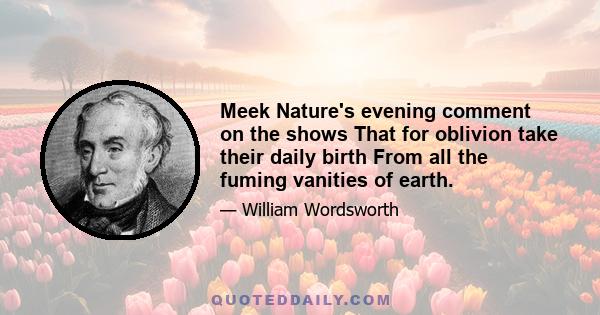 Meek Nature's evening comment on the shows That for oblivion take their daily birth From all the fuming vanities of earth.