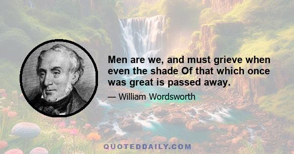 Men are we, and must grieve when even the shade Of that which once was great is passed away.