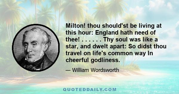 Milton! thou should'st be living at this hour: England hath need of thee! . . . . . . Thy soul was like a star, and dwelt apart: So didst thou travel on life's common way In cheerful godliness.