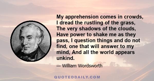 My apprehension comes in crowds, I dread the rustling of the grass, The very shadows of the clouds, Have power to shake me as they pass, I question things and do not find, one that will answer to my mind, And all the