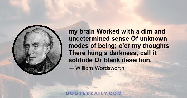 my brain Worked with a dim and undetermined sense Of unknown modes of being; o'er my thoughts There hung a darkness, call it solitude Or blank desertion.