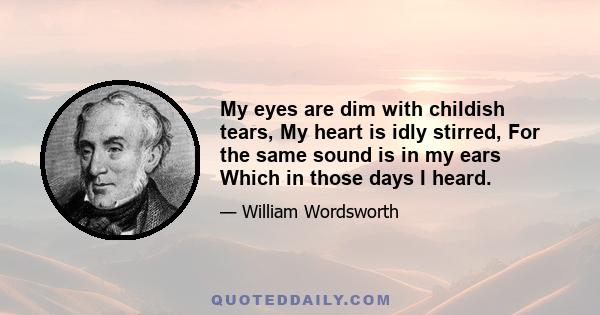 My eyes are dim with childish tears, My heart is idly stirred, For the same sound is in my ears Which in those days I heard.