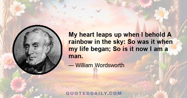 My heart leaps up when I behold A rainbow in the sky: So was it when my life began; So is it now I am a man.