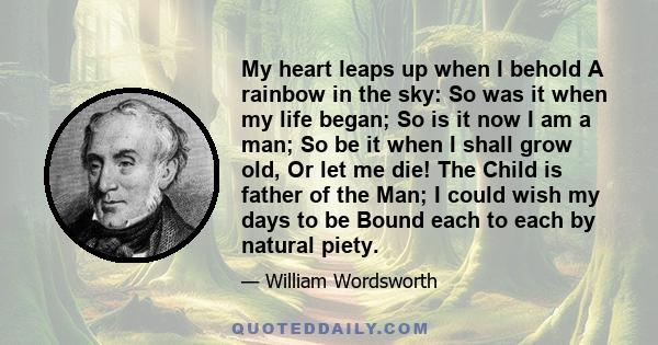 My heart leaps up when I behold A rainbow in the sky: So was it when my life began; So is it now I am a man; So be it when I shall grow old, Or let me die! The Child is father of the Man; I could wish my days to be