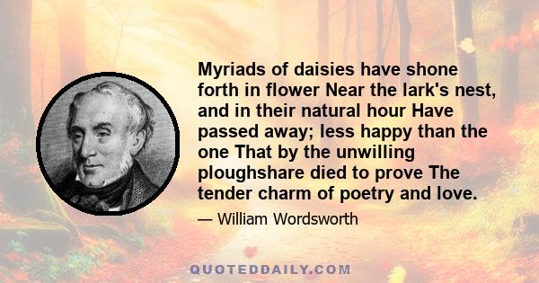 Myriads of daisies have shone forth in flower Near the lark's nest, and in their natural hour Have passed away; less happy than the one That by the unwilling ploughshare died to prove The tender charm of poetry and love.