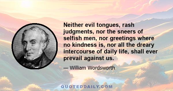 Neither evil tongues, rash judgments, nor the sneers of selfish men, nor greetings where no kindness is, nor all the dreary intercourse of daily life, shall ever prevail against us.