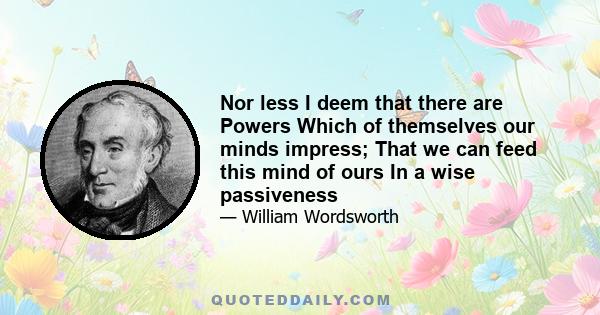 Nor less I deem that there are Powers Which of themselves our minds impress; That we can feed this mind of ours In a wise passiveness