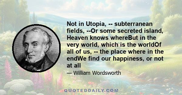 Not in Utopia, -- subterranean fields, --Or some secreted island, Heaven knows whereBut in the very world, which is the worldOf all of us, -- the place where in the endWe find our happiness, or not at all