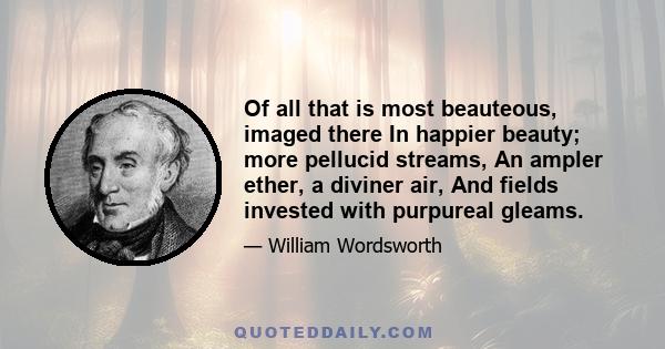 Of all that is most beauteous, imaged there In happier beauty; more pellucid streams, An ampler ether, a diviner air, And fields invested with purpureal gleams.