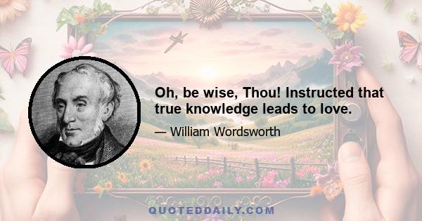 Oh, be wise, Thou! Instructed that true knowledge leads to love.