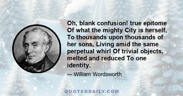 Oh, blank confusion! true epitome Of what the mighty City is herself, To thousands upon thousands of her sons, Living amid the same perpetual whirl Of trivial objects, melted and reduced To one identity.