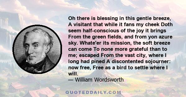 Oh there is blessing in this gentle breeze, A visitant that while it fans my cheek Doth seem half-conscious of the joy it brings From the green fields, and from yon azure sky. Whate'er its mission, the soft breeze can