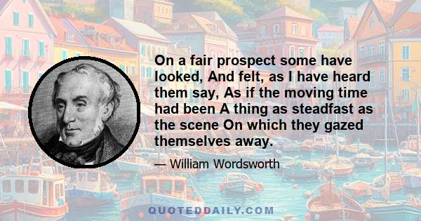 On a fair prospect some have looked, And felt, as I have heard them say, As if the moving time had been A thing as steadfast as the scene On which they gazed themselves away.