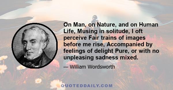 On Man, on Nature, and on Human Life, Musing in solitude, I oft perceive Fair trains of images before me rise, Accompanied by feelings of delight Pure, or with no unpleasing sadness mixed.