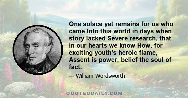 One solace yet remains for us who came Into this world in days when story lacked Severe research, that in our hearts we know How, for exciting youth's heroic flame, Assent is power, belief the soul of fact.