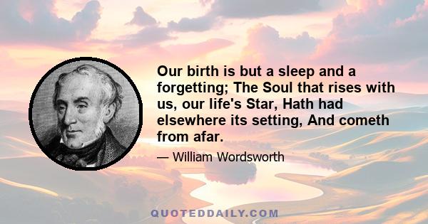 Our birth is but a sleep and a forgetting; The Soul that rises with us, our life's Star, Hath had elsewhere its setting, And cometh from afar.