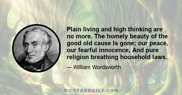 Plain living and high thinking are no more. The homely beauty of the good old cause Is gone; our peace, our fearful innocence, And pure religion breathing household laws.