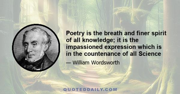 Poetry is the breath and finer spirit of all knowledge; it is the impassioned expression which is in the countenance of all Science