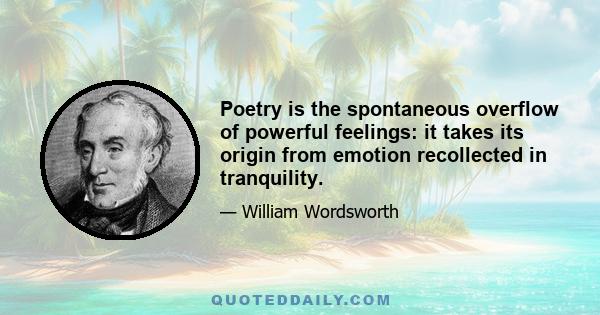 Poetry is the spontaneous overflow of powerful feelings: it takes its origin from emotion recollected in tranquility.