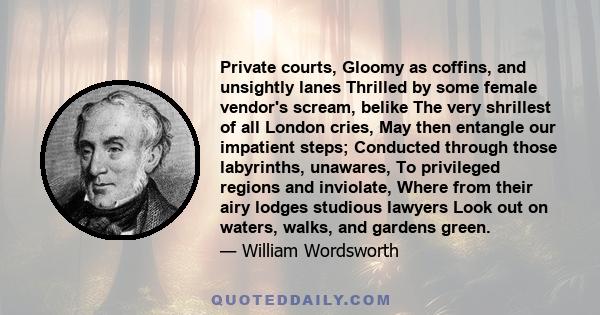 Private courts, Gloomy as coffins, and unsightly lanes Thrilled by some female vendor's scream, belike The very shrillest of all London cries, May then entangle our impatient steps; Conducted through those labyrinths,