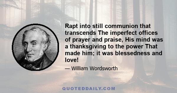 Rapt into still communion that transcends The imperfect offices of prayer and praise, His mind was a thanksgiving to the power That made him; it was blessedness and love!