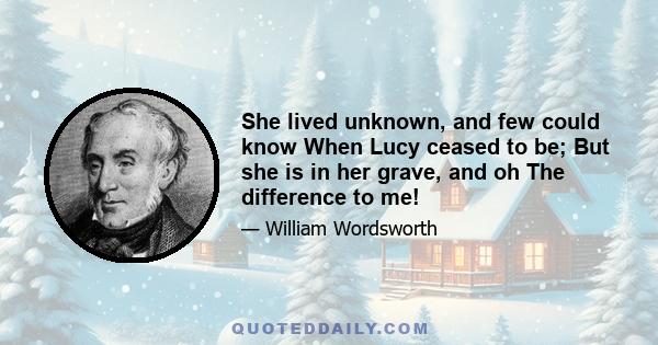 She lived unknown, and few could know When Lucy ceased to be; But she is in her grave, and oh The difference to me!