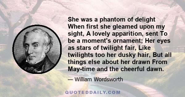 She was a phantom of delight When first she gleamed upon my sight, A lovely apparition, sent To be a moment's ornament; Her eyes as stars of twilight fair, Like twilights too her dusky hair, But all things else about