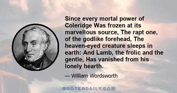 Since every mortal power of Coleridge Was frozen at its marvellous source, The rapt one, of the godlike forehead, The heaven-eyed creature sleeps in earth: And Lamb, the frolic and the gentle, Has vanished from his